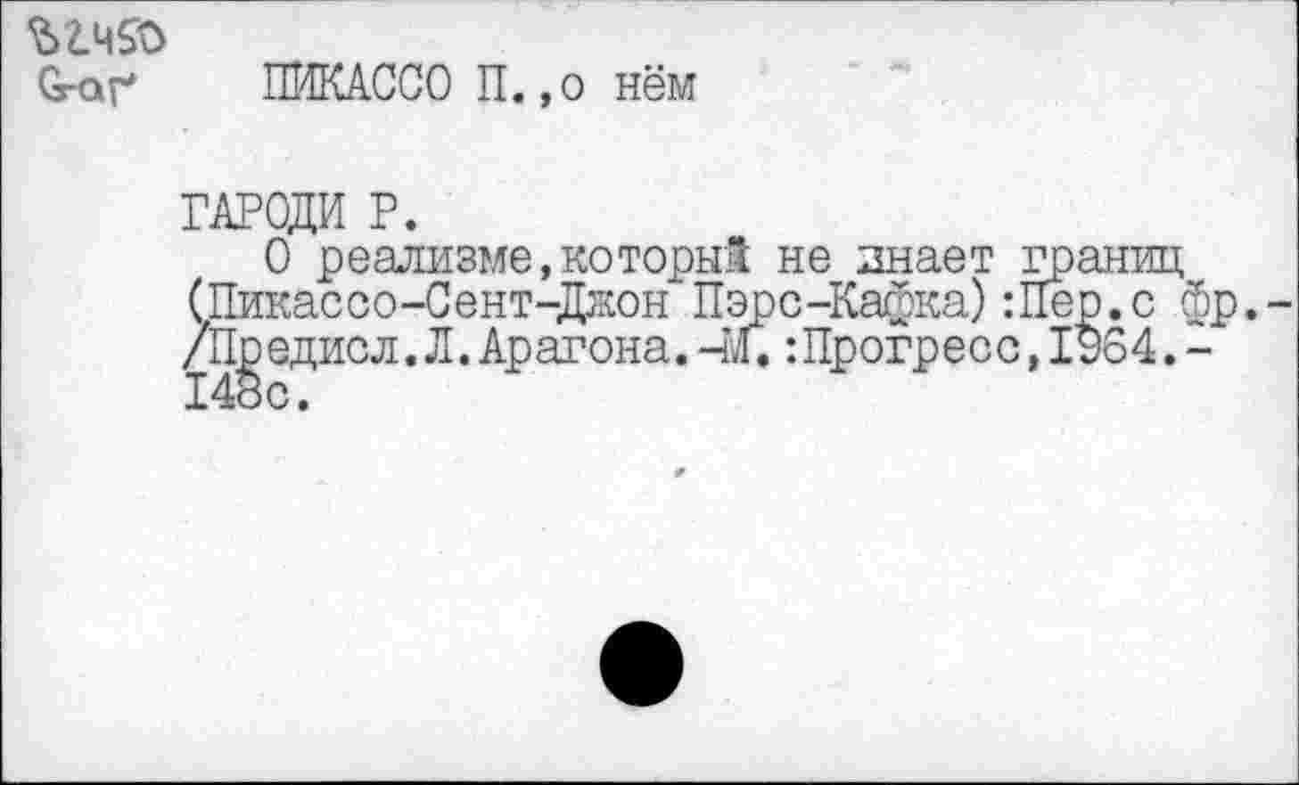 ﻿Огаг ПИКАССО П. ,о нём
ГАРОДИ Р.
О реализме,которы! не знает границ (Пикасоо-Сент-Джон Пэрс-Кафка):Пер.с фр. /Предисл.Л.Арагона,-до. :Прогресс, 1964.-148с.